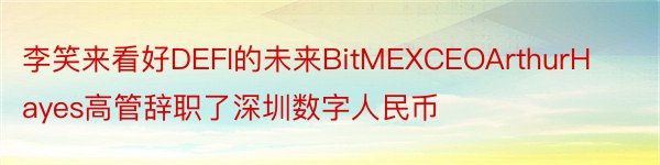 李笑来看好DEFI的未来BitMEXCEOArthurHayes高管辞职了深圳数字人民币