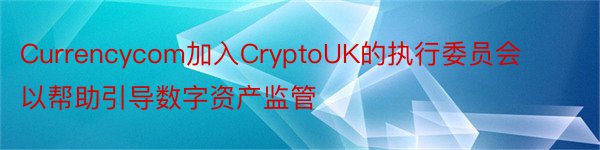 Currencycom加入CryptoUK的执行委员会以帮助引导数字资产监管