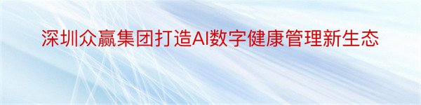 深圳众赢集团打造AI数字健康管理新生态