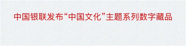 中国银联发布“中国文化”主题系列数字藏品