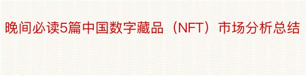 晚间必读5篇中国数字藏品（NFT）市场分析总结