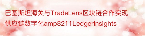 巴基斯坦海关与TradeLens区块链合作实现供应链数字化amp8211LedgerInsights